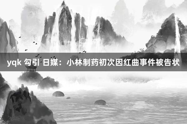 yqk 勾引 日媒：小林制药初次因红曲事件被告状