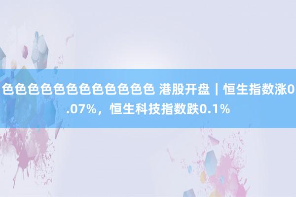 色色色色色色色色色色色色 港股开盘｜恒生指数涨0.07%，恒生科技指数跌0.1%