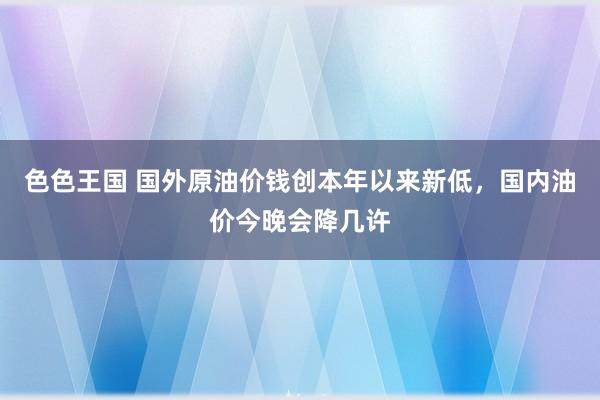 色色王国 国外原油价钱创本年以来新低，国内油价今晚会降几许