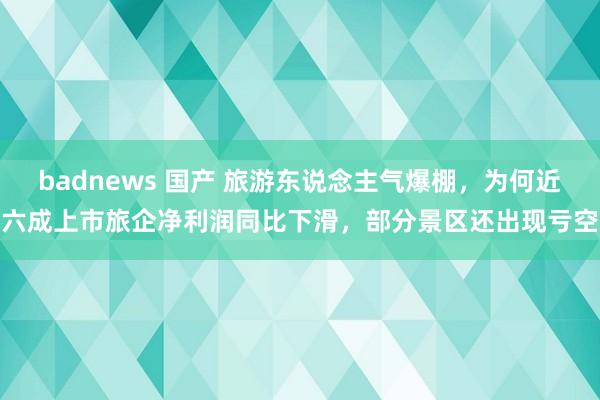 badnews 国产 旅游东说念主气爆棚，为何近六成上市旅企净利润同比下滑，部分景区还出现亏空