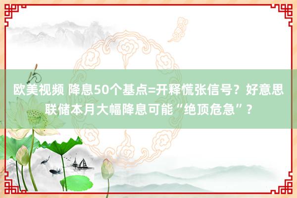 欧美视频 降息50个基点=开释慌张信号？好意思联储本月大幅降息可能“绝顶危急”？