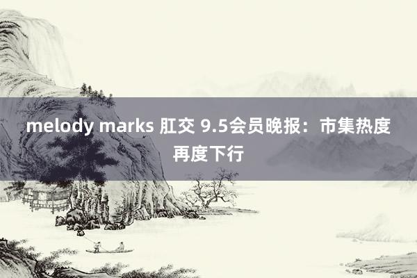 melody marks 肛交 9.5会员晚报：市集热度再度下行