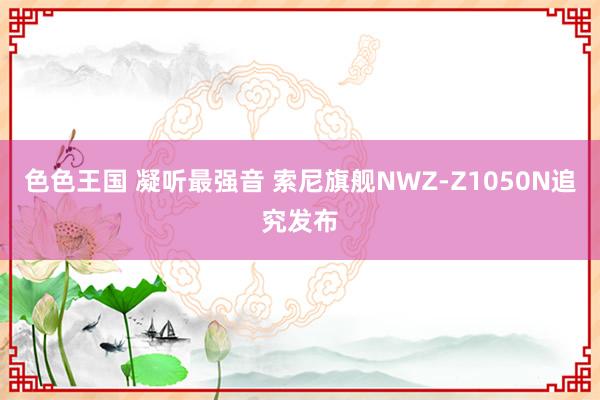 色色王国 凝听最强音 索尼旗舰NWZ-Z1050N追究发布