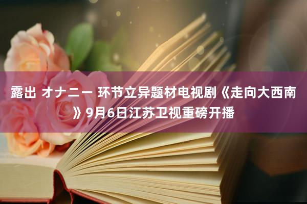 露出 オナニー 环节立异题材电视剧《走向大西南》9月6日江苏卫视重磅开播