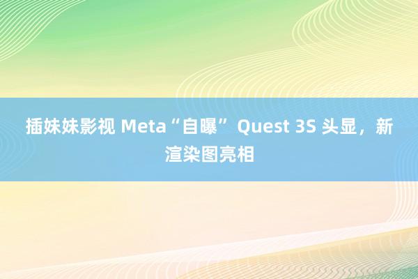 插妹妹影视 Meta“自曝” Quest 3S 头显，新渲染图亮相