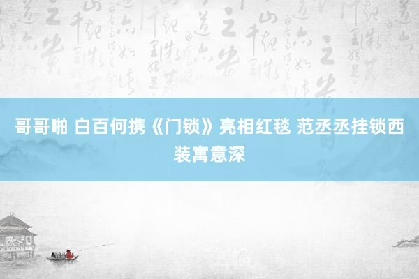 哥哥啪 白百何携《门锁》亮相红毯 范丞丞挂锁西装寓意深