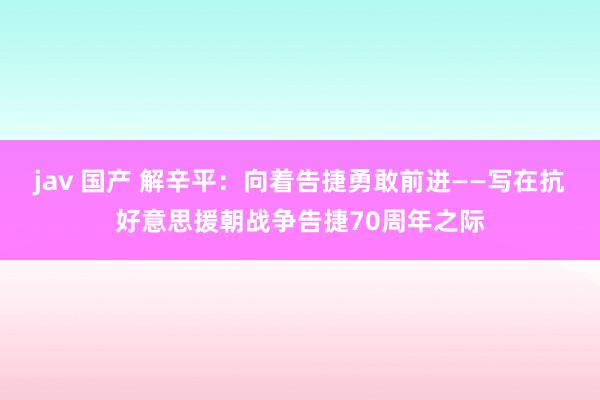 jav 国产 解辛平：向着告捷勇敢前进——写在抗好意思援朝战争告捷70周年之际