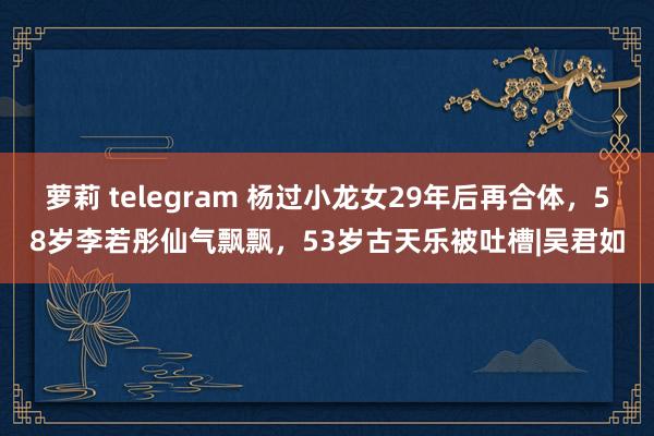 萝莉 telegram 杨过小龙女29年后再合体，58岁李若彤仙气飘飘，53岁古天乐被吐槽|吴君如