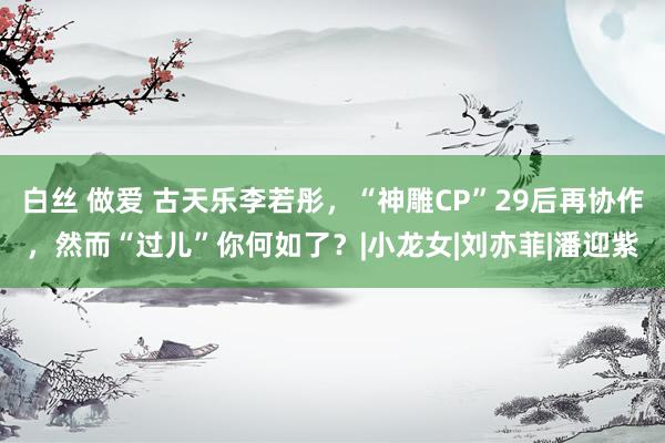 白丝 做爱 古天乐李若彤，“神雕CP”29后再协作，然而“过儿”你何如了？|小龙女|刘亦菲|潘迎紫