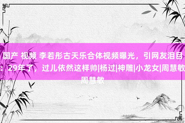 国产 视频 李若彤古天乐合体视频曝光，引网友泪目：29年了，过儿依然这样帅|杨过|神雕|小龙女|周慧敏