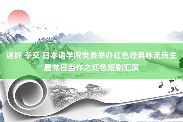 迷奸 拳交 日本语学院党委举办红色经典咏流传主题党日当作之红色短剧汇演