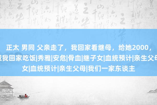 正太 男同 父亲走了，我回家看继母，给她2000，第二天，她犬子喊我回家吃饭|秀雅|安危|骨血|继子女|血统预计|亲生父母|我们一家东谈主