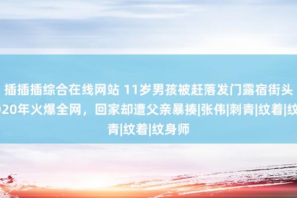 插插插综合在线网站 11岁男孩被赶落发门露宿街头，2020年火爆全网，回家却遭父亲暴揍|张伟|刺青|纹着|纹身师