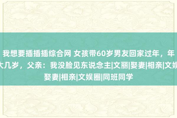 我想要插插插综合网 女孩带60岁男友回家过年，年龄比父亲还大几岁，父亲：我没脸见东说念主|文丽|娶妻|相亲|文娱圈|同班同学