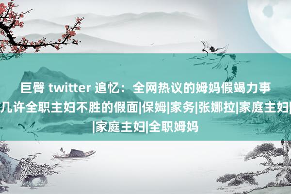 巨臀 twitter 追忆：全网热议的姆妈假竭力事件，撕开几许全职主妇不胜的假面|保姆|家务|张娜拉|家庭主妇|全职姆妈