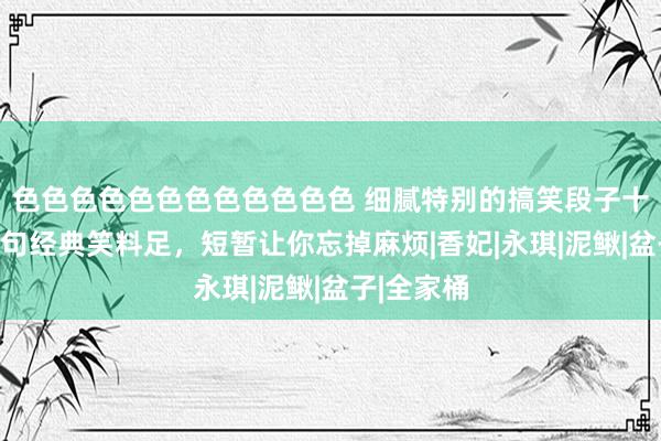 色色色色色色色色色色色色 细腻特别的搞笑段子十五则，句句经典笑料足，短暂让你忘掉麻烦|香妃|永琪|泥鳅|盆子|全家桶