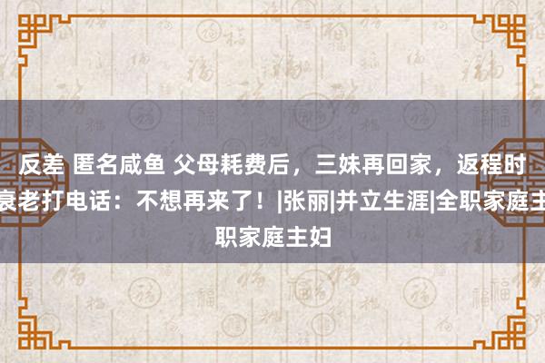 反差 匿名咸鱼 父母耗费后，三妹再回家，返程时给衰老打电话：不想再来了！|张丽|并立生涯|全职家庭主妇