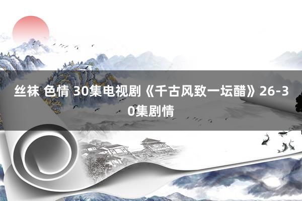 丝袜 色情 30集电视剧《千古风致一坛醋》26-30集剧情