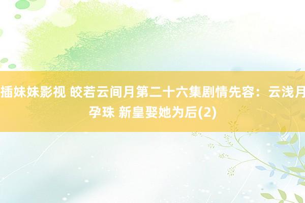 插妹妹影视 皎若云间月第二十六集剧情先容：云浅月孕珠 新皇娶她为后(2)