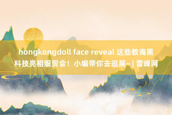 hongkongdoll face reveal 这些教诲黑科技亮相服贸会！小编带你去逛展~ | 雷峰网