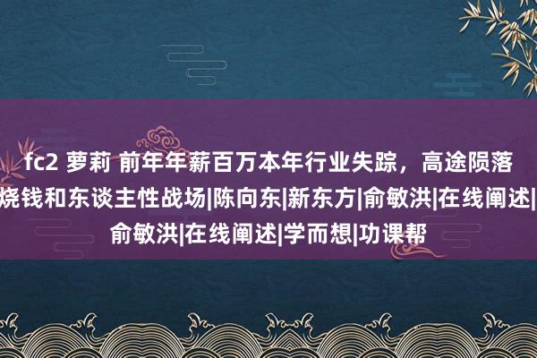 fc2 萝莉 前年年薪百万本年行业失踪，高途陨落背后的情感、烧钱和东谈主性战场|陈向东|新东方|俞敏洪|在线阐述|学而想|功课帮