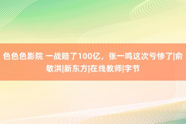 色色色影院 一战赔了100亿，张一鸣这次亏惨了|俞敏洪|新东方|在线教师|字节