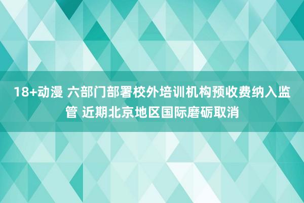 18+动漫 六部门部署校外培训机构预收费纳入监管 近期北京地区国际磨砺取消