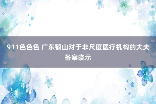 911色色色 广东鹤山对于非尺度医疗机构的大夫备案晓示