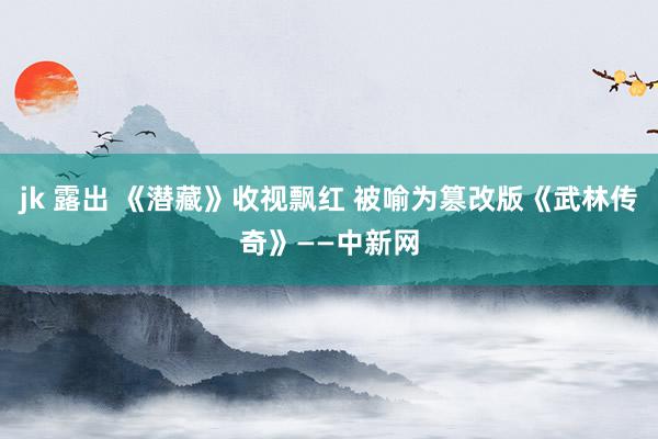 jk 露出 《潜藏》收视飘红 被喻为篡改版《武林传奇》——中新网