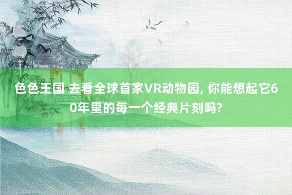 色色王国 去看全球首家VR动物园， 你能想起它60年里的每一个经典片刻吗?