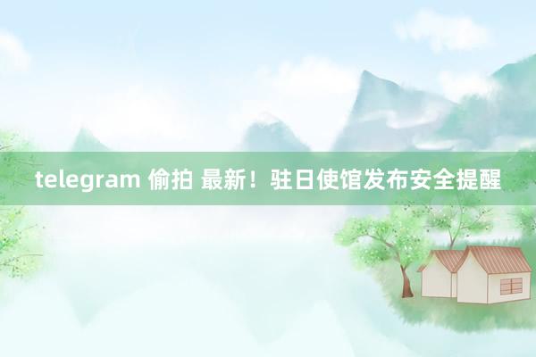 telegram 偷拍 最新！驻日使馆发布安全提醒