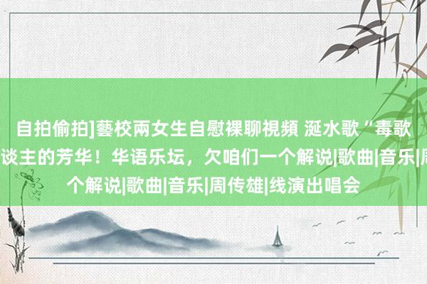 自拍偷拍]藝校兩女生自慰裸聊視頻 涎水歌“毒歌词”，废弃若干东谈主的芳华！华语乐坛，欠咱们一个解说|歌曲|音乐|周传雄|线演出唱会