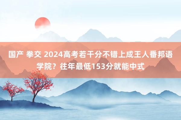 国产 拳交 2024高考若干分不错上成王人番邦语学院？往年最低153分就能中式