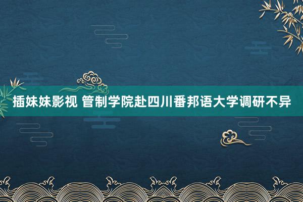 插妹妹影视 管制学院赴四川番邦语大学调研不异