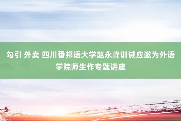 勾引 外卖 四川番邦语大学赵永峰训诫应邀为外语学院师生作专题讲座