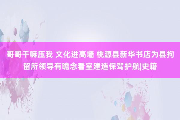 哥哥干嘛压我 文化进高墙 桃源县新华书店为县拘留所领导有瞻念看室建造保驾护航|史籍