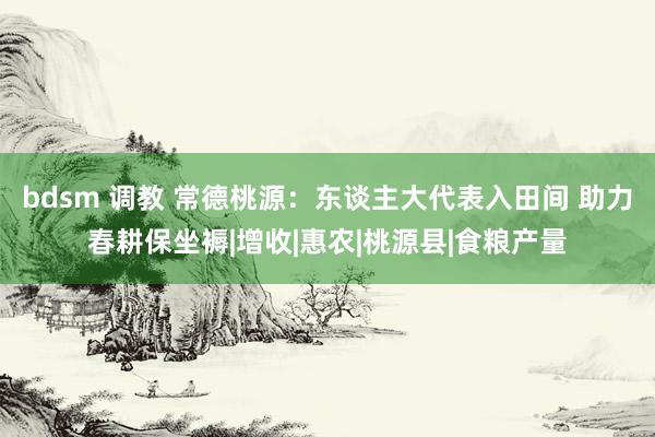 bdsm 调教 常德桃源：东谈主大代表入田间 助力春耕保坐褥|增收|惠农|桃源县|食粮产量