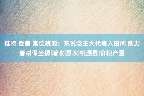 推特 反差 常德桃源：东说念主大代表入田间 助力春耕保坐褥|增收|惠农|桃源县|食粮产量