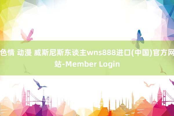 色情 动漫 威斯尼斯东谈主wns888进口(中国)官方网站-Member Login